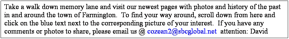 Text Box: Take a walk down memory lane and visit our newest pages with photos and history of the past in and around the town of Farmington.  To find your way around, scroll down from here and click on the blue text next to the corresponding picture of your interest.  If you have any comments or photos to share, please email us @ cozean2@sbcglobal.net  attention: David
