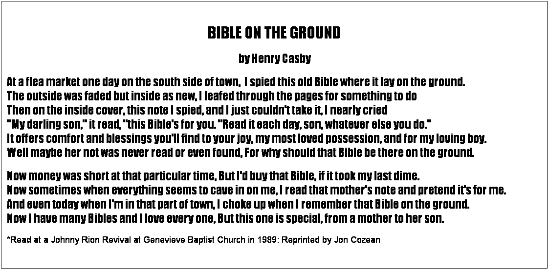 Text Box:   
BIBLE ON THE GROUND
by Henry Casby
At a flea market one day on the south side of town,  I spied this old Bible where it lay on the ground.                                 The outside was faded but inside as new, I leafed through the pages for something to do                                                               Then on the inside cover, this note I spied, and I just couldn't take it, I nearly cried                                                                                "My darling son," it read, "this Bible's for you. "Read it each day, son, whatever else you do."                                                      It offers comfort and blessings you'll find to your joy, my most loved possession, and for my loving boy.                   Well maybe her not was never read or even found, For why should that Bible be there on the ground.
Now money was short at that particular time, But I'd buy that Bible, if it took my last dime.                                                      Now sometimes when everything seems to cave in on me, I read that mother's note and pretend it's for me.           And even today when I'm in that part of town, I choke up when I remember that Bible on the ground.                             Now I have many Bibles and I love every one, But this one is special, from a mother to her son.
*Read at a Johnny Rion Revival at Genevieve Baptist Church in 1989: Reprinted by Jon Cozean
 
 
 
